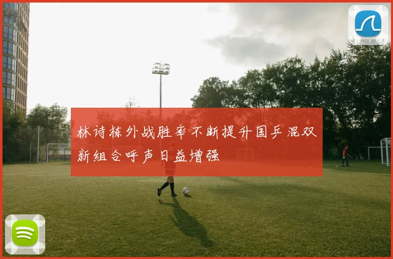 林诗栋外战胜率不断提升国乒混双新组合呼声日益增强