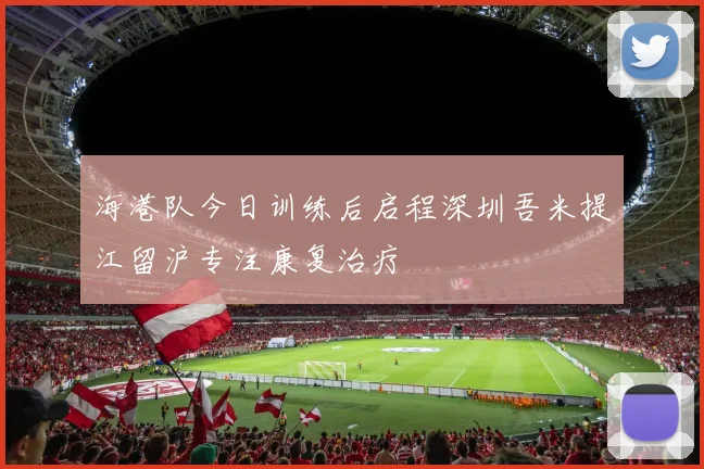 海港队今日训练后启程深圳吾米提江留沪专注康复治疗