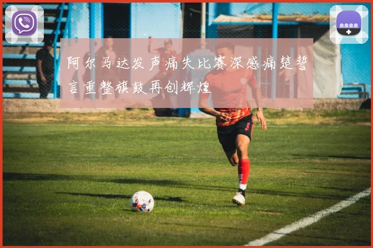 阿尔马达发声痛失比赛深感痛楚誓言重整旗鼓再创辉煌
