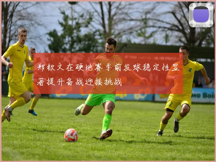 郑钦文在硬地赛季前发球稳定性显著提升备战迎接挑战