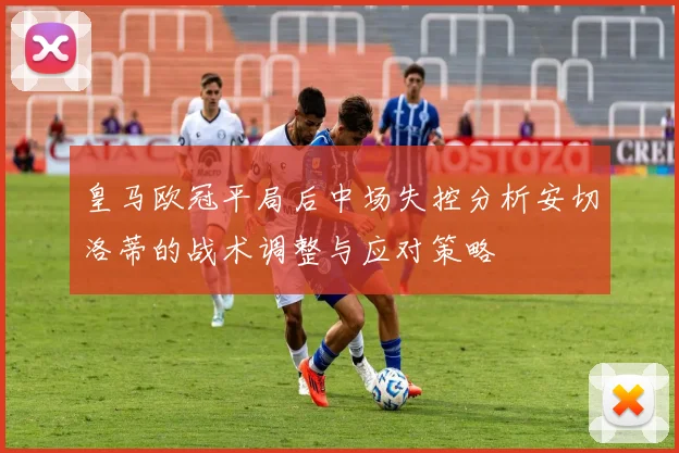 皇马欧冠平局后中场失控分析安切洛蒂的战术调整与应对策略