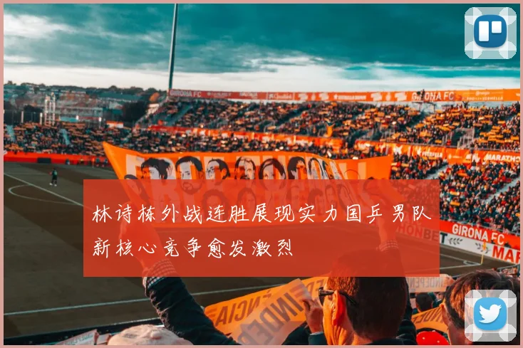 林诗栋外战连胜展现实力国乒男队新核心竞争愈发激烈