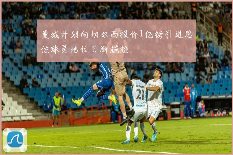 曼城计划向切尔西报价1亿镑引进恩佐球员地位日渐尴尬