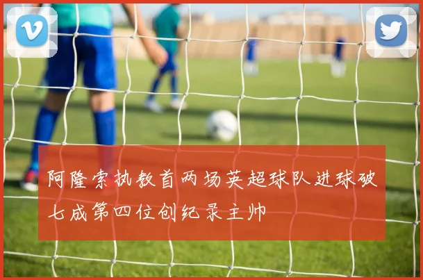 阿隆索执教首两场英超球队进球破七成第四位创纪录主帅