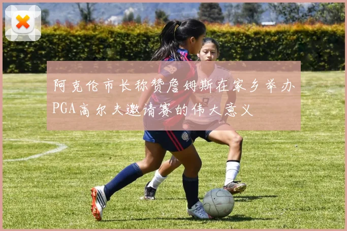 阿克伦市长称赞詹姆斯在家乡举办PGA高尔夫邀请赛的伟大意义