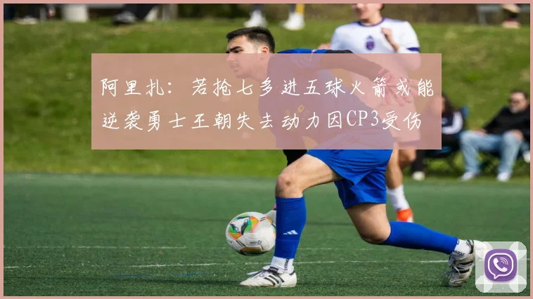 阿里扎：若抢七多进五球火箭或能逆袭勇士王朝失去动力因CP3受伤