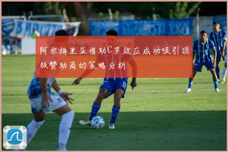 阿尔梅里亚借助C罗效应成功吸引顶级赞助商的策略分析